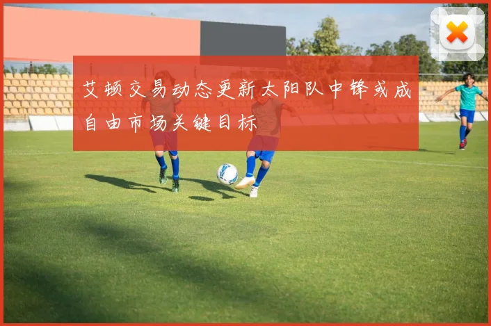 艾顿交易动态更新太阳队中锋或成自由市场关键目标