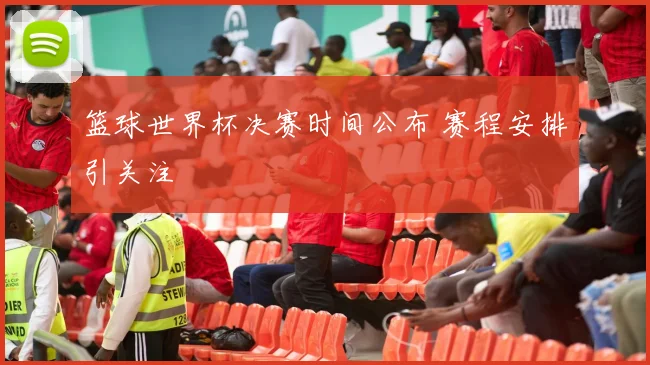篮球世界杯决赛时间公布 赛程安排引关注