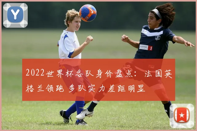 2022世界杯各队身价盘点：法国英格兰领跑 多队实力差距明显