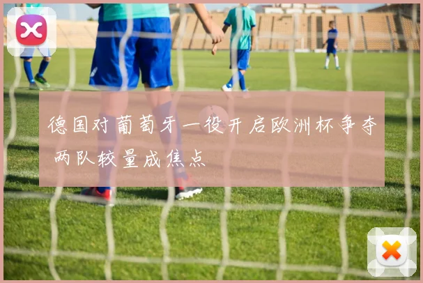 德国对葡萄牙一役开启欧洲杯争夺 两队较量成焦点
