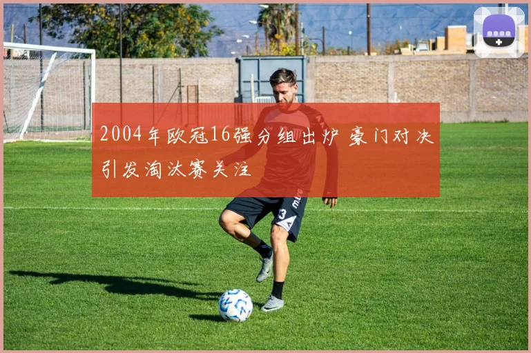 2004年欧冠16强分组出炉 豪门对决引发淘汰赛关注