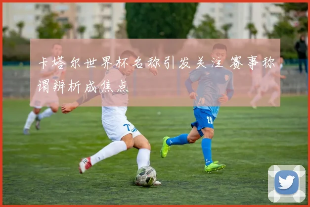 卡塔尔世界杯名称引发关注 赛事称谓辨析成焦点