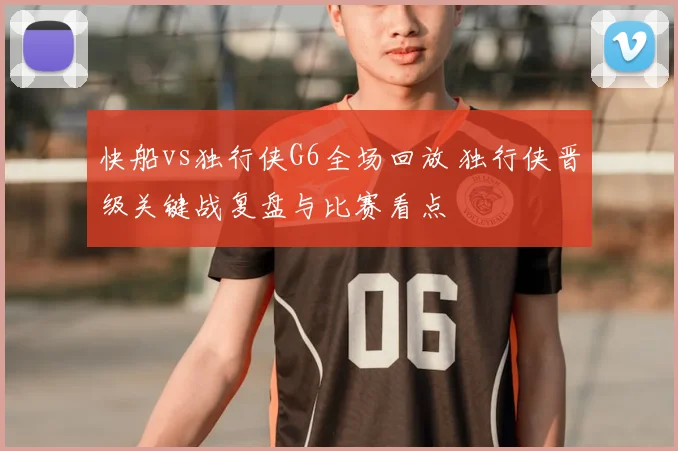 快船vs独行侠G6全场回放 独行侠晋级关键战复盘与比赛看点