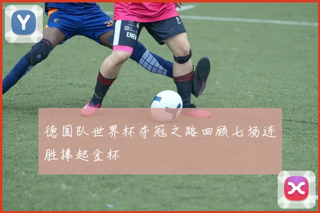 德国队世界杯夺冠之路回顾七场连胜捧起金杯