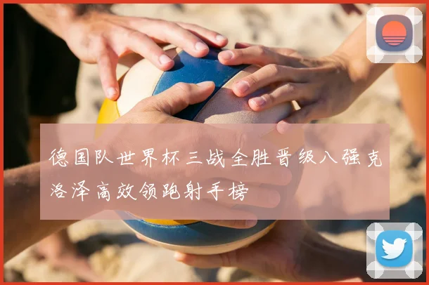 德国队世界杯三战全胜晋级八强克洛泽高效领跑射手榜