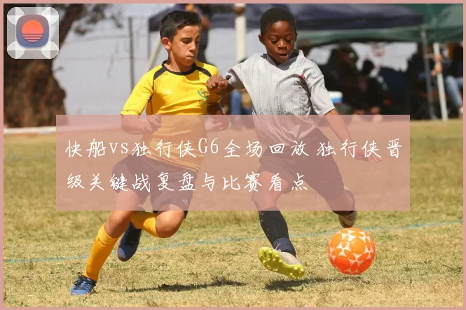 快船vs独行侠G6全场回放 独行侠晋级关键战复盘与比赛看点