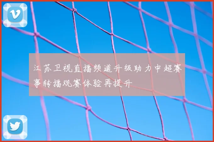 江苏卫视直播频道升级助力中超赛事转播观赛体验再提升