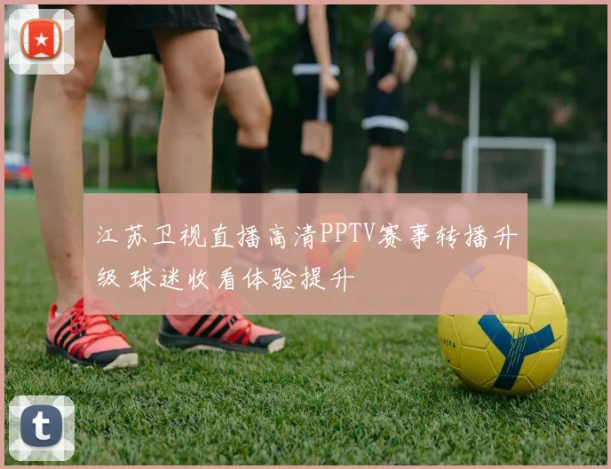 江苏卫视直播高清PPTV赛事转播升级 球迷收看体验提升